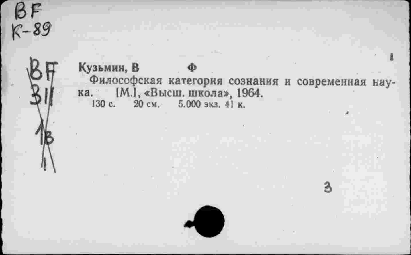 ﻿ВР
|М9
1
Кузьмин, В Ф
Философская категория сознания и современная наука. [М.1, «Высш, школа», 1964.
130 с. 20 см. 5.000 экз. 41 к.
а